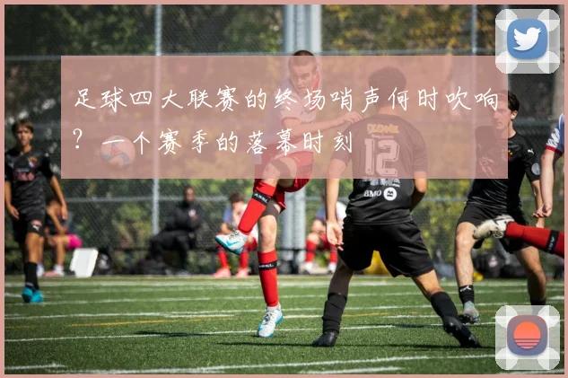 足球四大联赛的终场哨声何时吹响？一个赛季的落幕时刻
