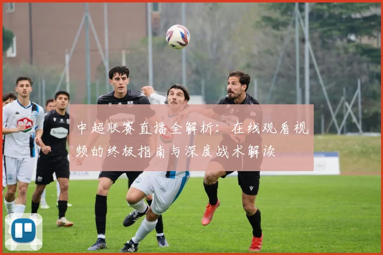 中超联赛直播全解析：在线观看视频的终极指南与深度战术解读