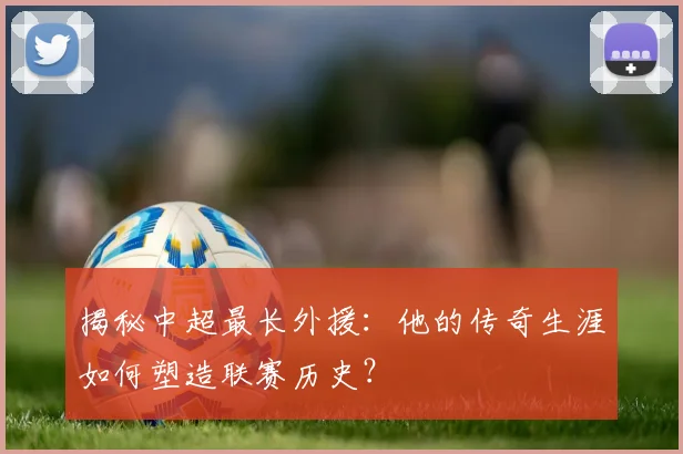 揭秘中超最长外援：他的传奇生涯如何塑造联赛历史？