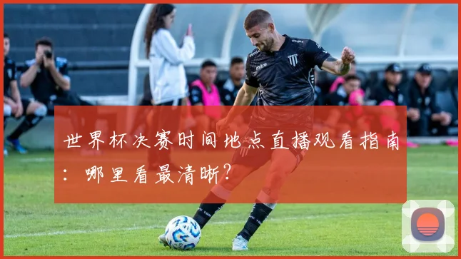 世界杯决赛时间地点直播观看指南：哪里看最清晰？
