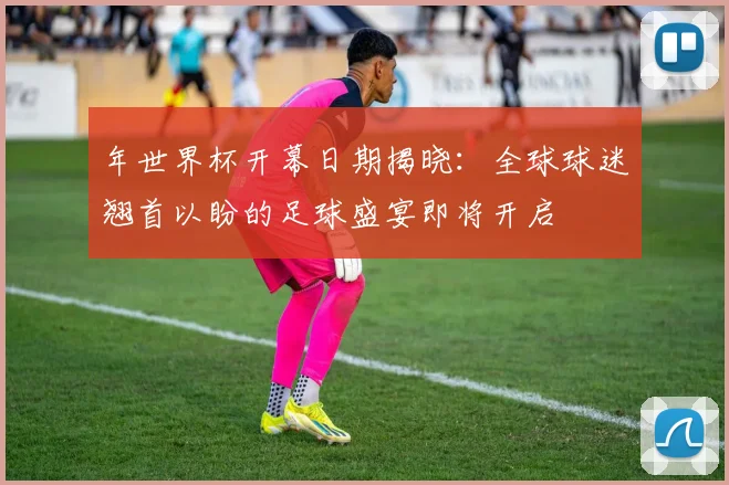 年世界杯开幕日期揭晓：全球球迷翘首以盼的足球盛宴即将开启