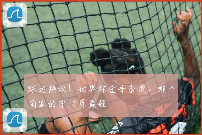 球迷热议！世界杯金手套奖，哪个国家的守门员最强